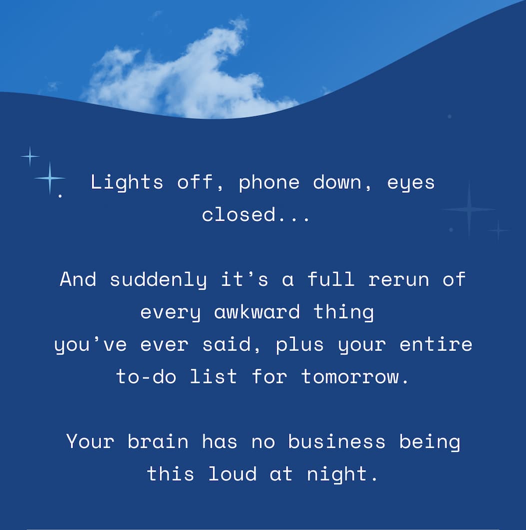 Lights off, phone down, eyes closed...   And suddenly it’s a full rerun of every awkward thing  you’ve ever said, plus your entire to-do list for tomorrow.  Your brain has no business being this loud at night.