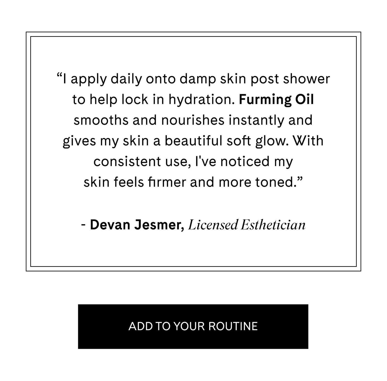 "I apply daily onto damp skin post shower to help lock in hydration. Furming Oil smooths and nourishes instantly and gives my skin a beautiful soft glow. With consistent use, I've noticed my skin feels firmer and more toned."  Devan Jesmer, Licensed Esthetician ADD TO YOUR ROUTINE