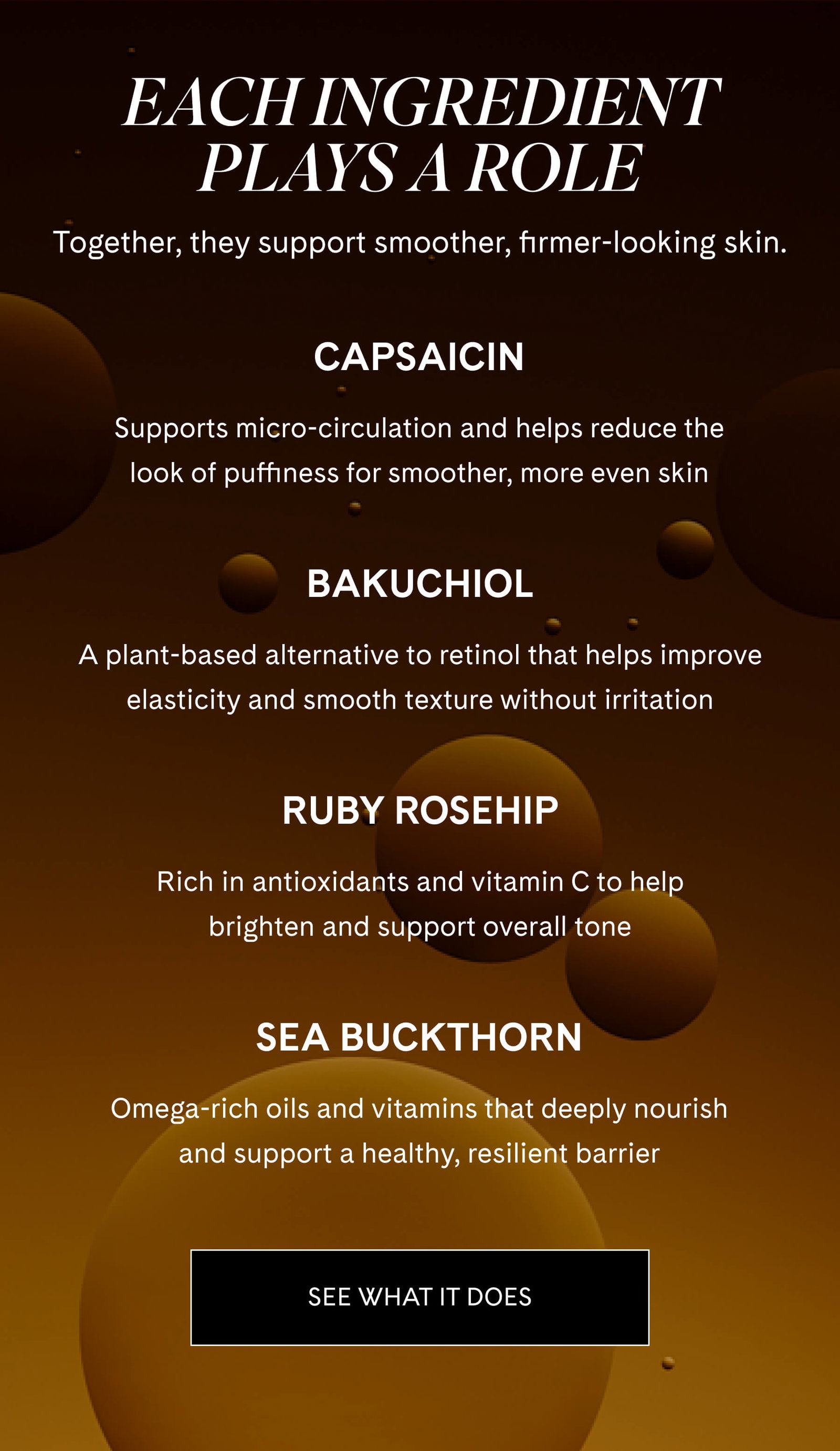 Each ingredient plays a role Together, they support smoother, firmer-looking skin.  Capsaicin Supports micro-circulation and helps reduce the look of puffiness for smoother, more even skin  Bakuchiol A plant-based alternative to retinol that helps improve elasticity and smooth texture without irritation  Ruby Rosehip Rich in antioxidants and vitamin C to help brighten and support overall tone  Sea Buckthorn Omega-rich oils and vitamins that deeply nourish and support a healthy, resilient barrier SEE WHAT IT DOES
