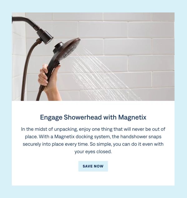 Engage™ Showerhead with Magnetix® In the midst of unpacking, enjoy one thing that will never be out of place. With a Magnetix docking system, the handshower snaps securely into place every time. So simple, you can do it even with your eyes closed. Shop Now
