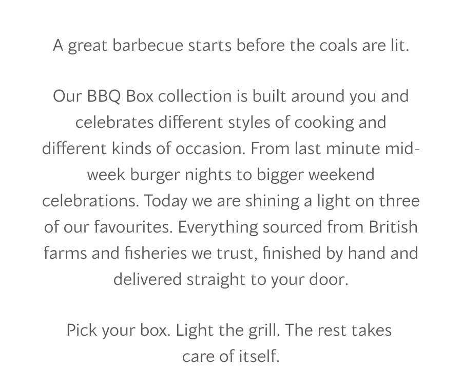 Our BBQ Box collection is built around you and celebrates different styles of cooking and different kinds of occasion. From last minute mid-week burger nights to bigger weekend celebrations. Today we are shining a light on three of our favourites. Everything sourced from British farms and fisheries we trust, finished by hand and delivered straight to your door.
