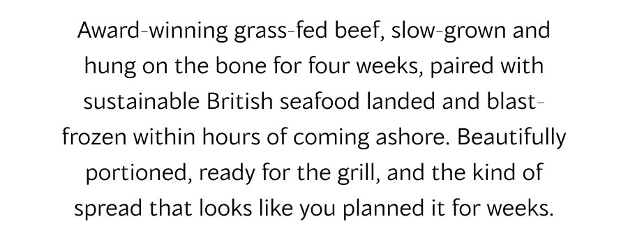 Award-winning grass-fed beef, slow-grown and hung on the bone for four weeks, paired with sustainable British seafood landed and blast-frozen within hours of coming ashore. Beautifully portioned, ready for the grill, and the kind of spread that looks like you planned it for weeks.
