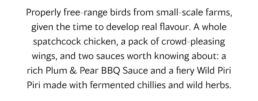 Properly free-range birds from small-scale farms, given the time to develop real flavour. A whole spatchcock chicken, a pack of crowd-pleasing wings, and two sauces worth knowing about: a rich Plum & Pear BBQ Sauce and a fiery Wild Piri Piri made with fermented chillies and wild herbs.