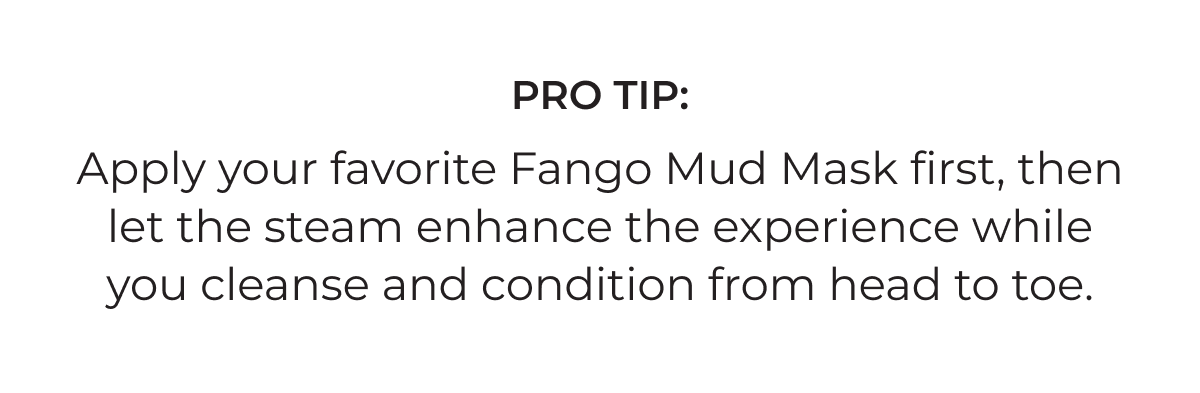 Pro tip: Apply your favorite Fango Mud Mask first, then let the steam enhance the experience while you cleanse and condition from head to toe.