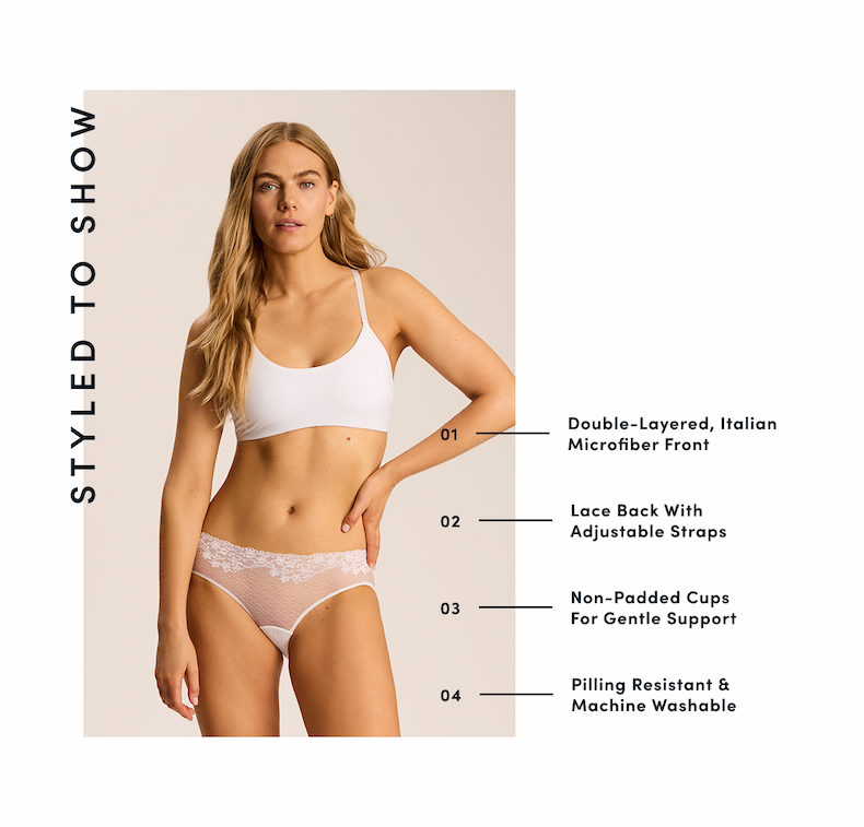 STYLED TO SHOW | 01 — Double-Layered, Italian Microfiber Front  02 — Lace Back With Adjustable Straps  03 — Non-Padded Cups For Gentle Support  04 — Pilling Resistant & Machine Washable