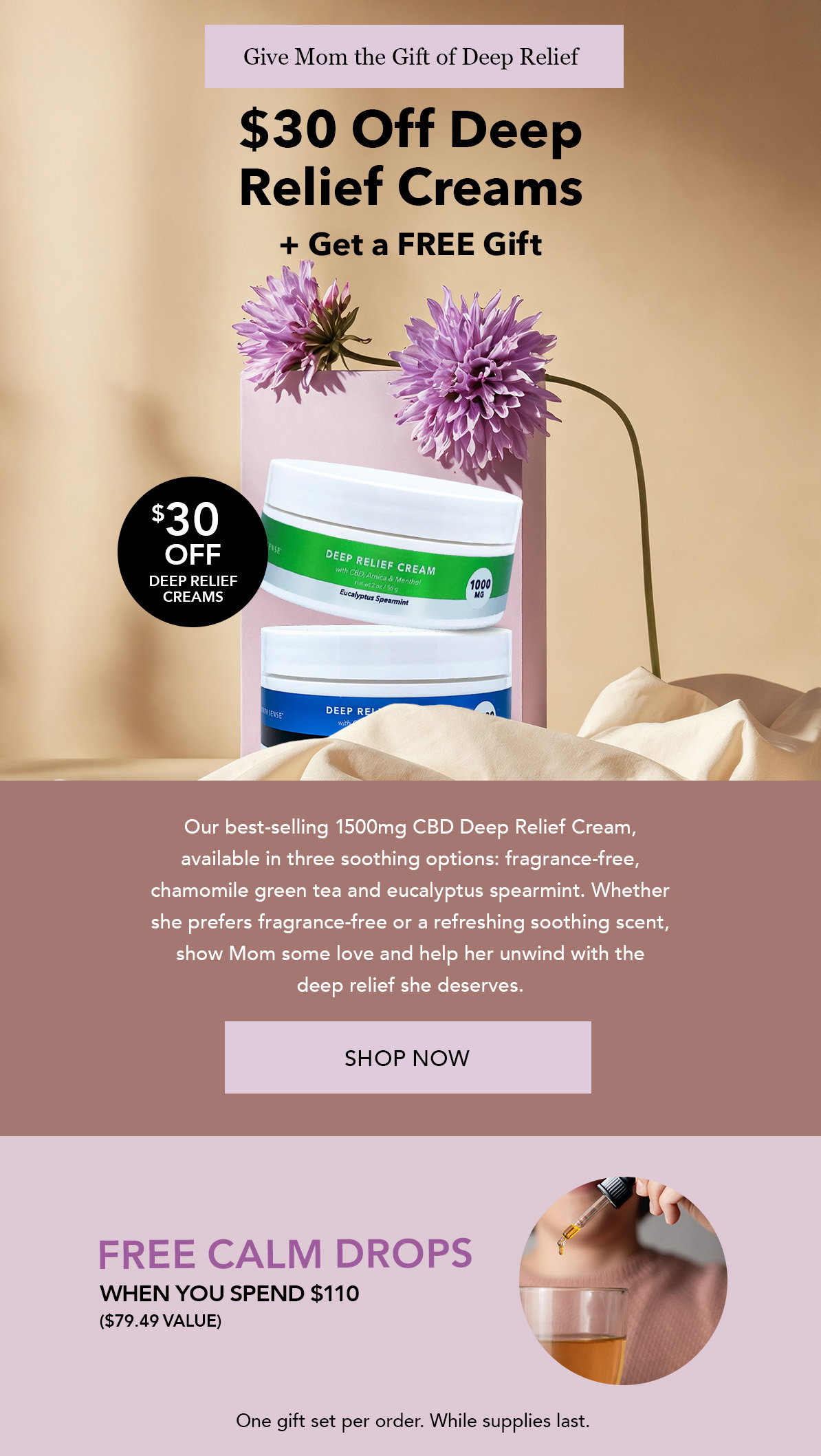 Give Mom the Gift of Deep Relief. Save $30 Off All Deep Relief Creams. Plus! Enjoy FREE 2500mg Calm Drops ($79.49 value) with any $110+ Order.