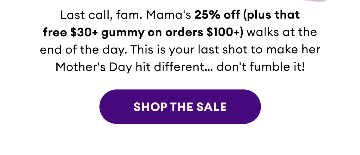 Last call, fam. Mama's 25% off (plus that free $30+ gummy on orders $100+) walks at the end of the day. This is your last shot to make her Mother's Day hit different… don't fumble it! | Shop the Sale