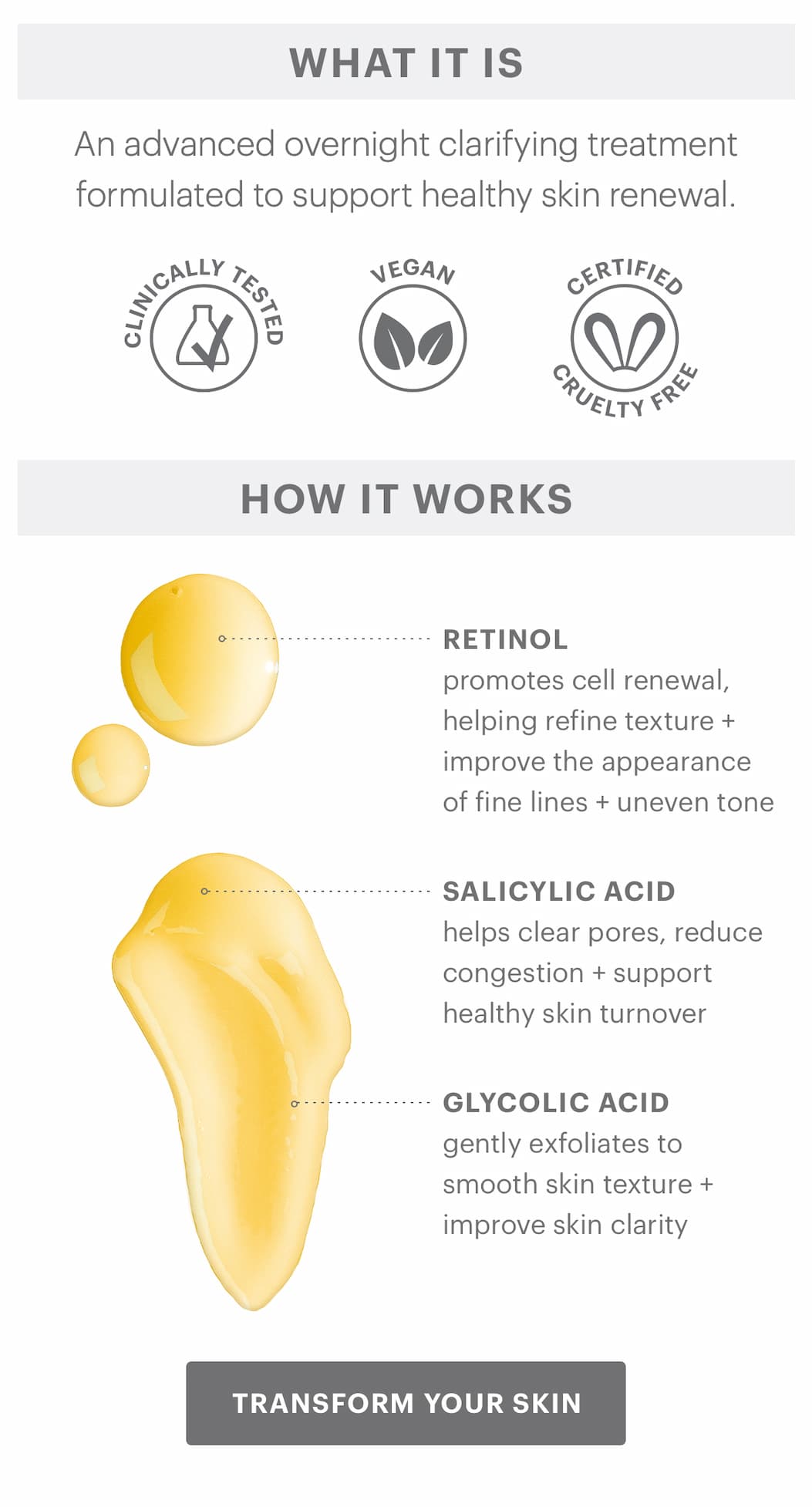 WHAT IT IS An advanced overnight clarifying treatment formulated to support healthy skin renewal.  CLINICALLY TESTED  VEGAN  CERTIFIED CRUELTY FREE  HOW IT WORKS RETINOL: promotes cell renewal, helping refine texture + improve the appearance of fine lines + uneven tone  SALICYLIC ACID: helps clear pores, reduce congestion + support healthy skin turnover  GLYCOLIC ACID: gently exfoliates to smooth skin texture + improve skin clarity  TRANSFORM YOUR SKIN