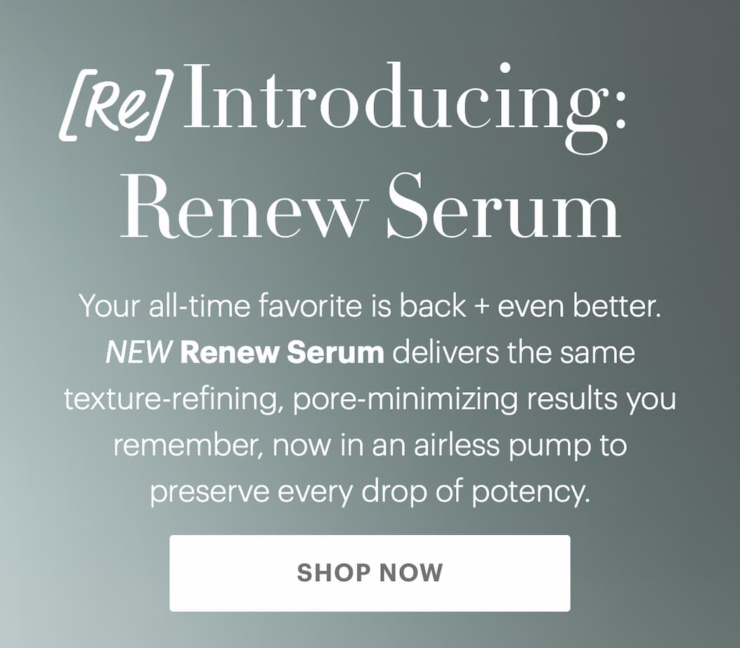 [Re] Introducing: Renew Serum Your all-time favorite is back + even better. NEW Renew Serum delivers the same texture-refining, pore-minimizing results you remember, now in an airless pump to preserve every drop of potency.