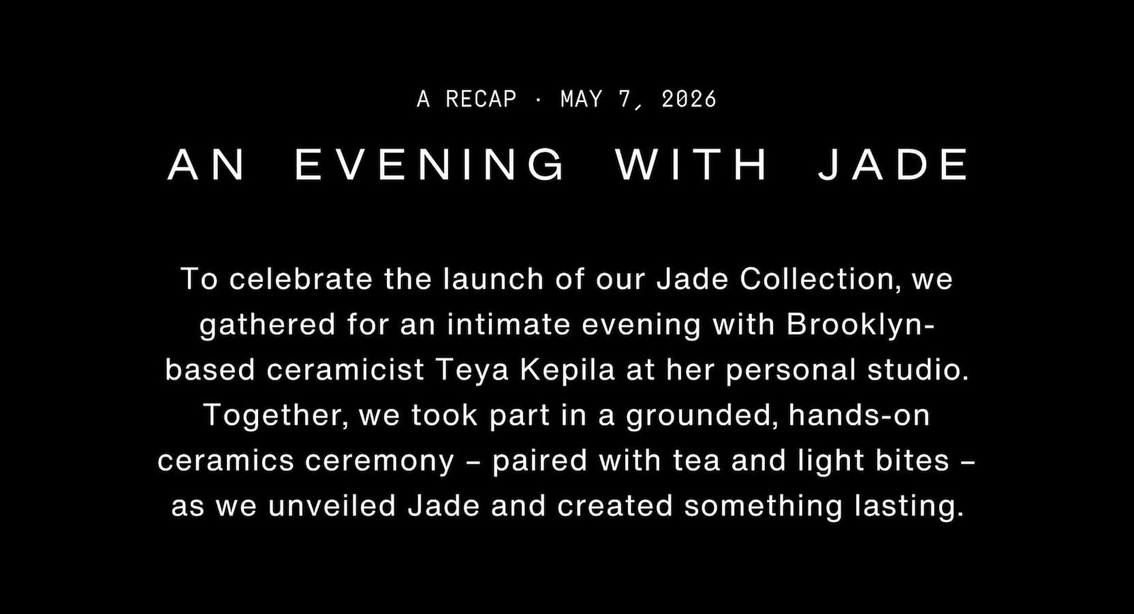 Click to shop The Jade Collection. An evening with Jade - May 7, 2026. To celebrate the launch of our Jade Collection, we gathered for an intimate evening with Brooklyn-based ceramicist Teya Kepila at her personal studio. Together, we took part in a grounded, hands-on ceramics ceremony – paired with tea and light bites – as we unveiled Jade and created something lasting.