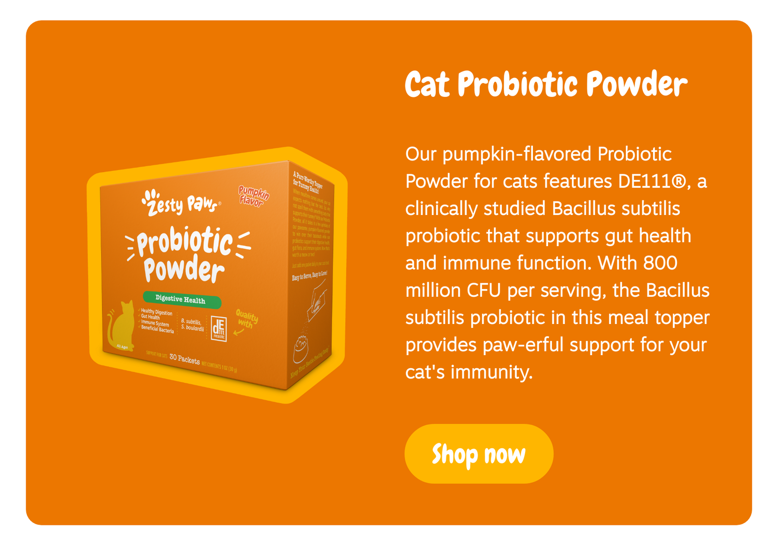 Cat Probiotic Powder: Our pumpkin-flavored Probiotic Powder for cats features DE111®, a clinically studied Bacillus subtilis probiotic that supports gut health and immune function. With 800 million CFU per serving, the Bacillus subtilis probiotic in this meal topper provides paw-erful support for your cat's immunity. Shop now!