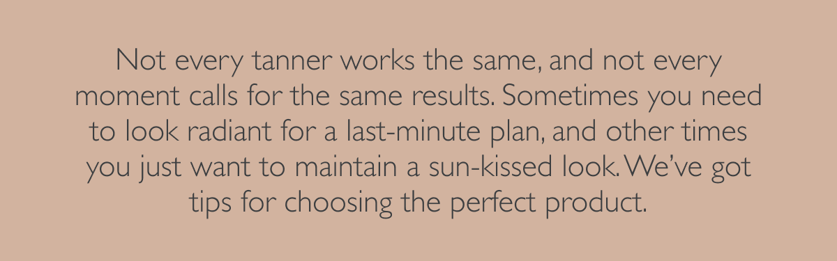 Not every tanner works the same, and not every moment calls for the same results. Sometimes you need to look radiant for a last-minute plan, and other times you just want to maintain a sun-kissed look. We’ve got tips for choosing the perfect product.