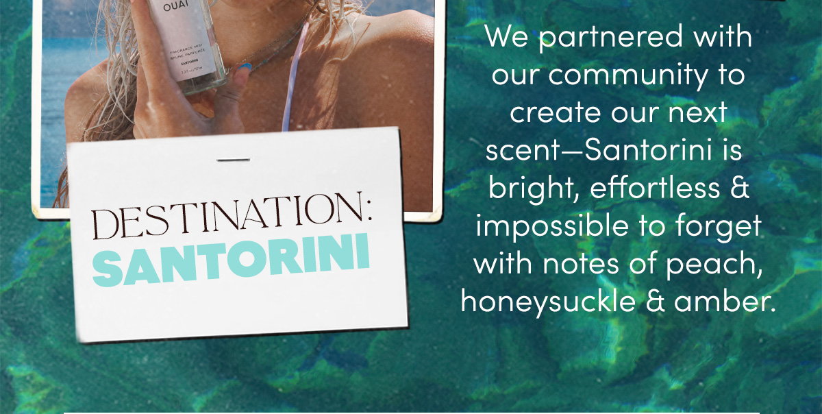 We partnered with our community to create our next scent—Santorini is bright, effortless & impossible to forget with notes of peach, honeysuckle & amber.
