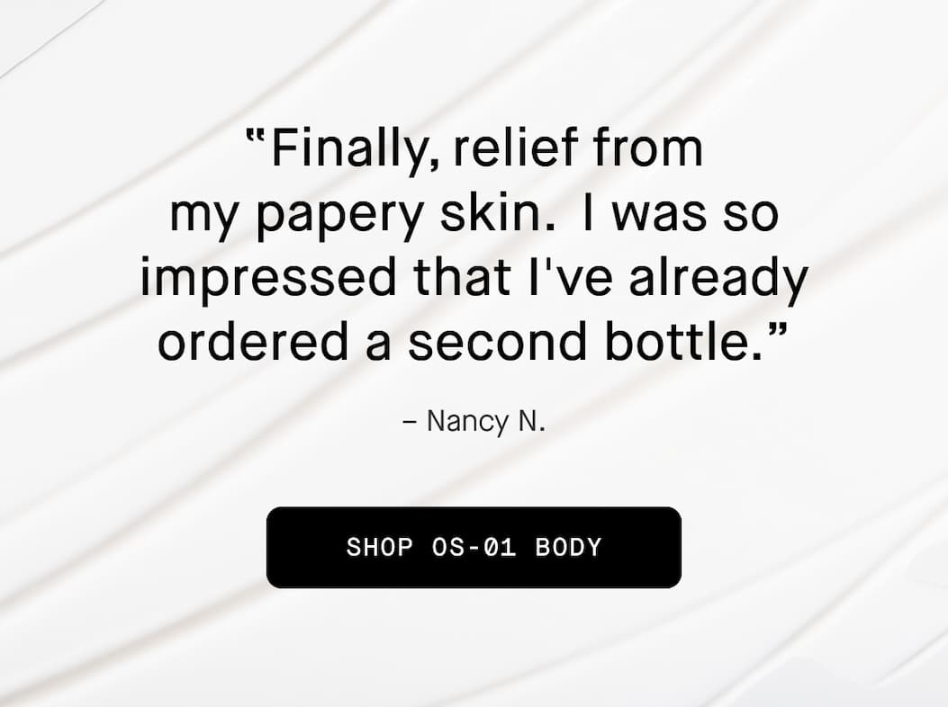 "Finally, reliefe from my papery skin. I was so impressed that I've already ordered a second bottle." - Nancy N. Shop OS-01 Body 