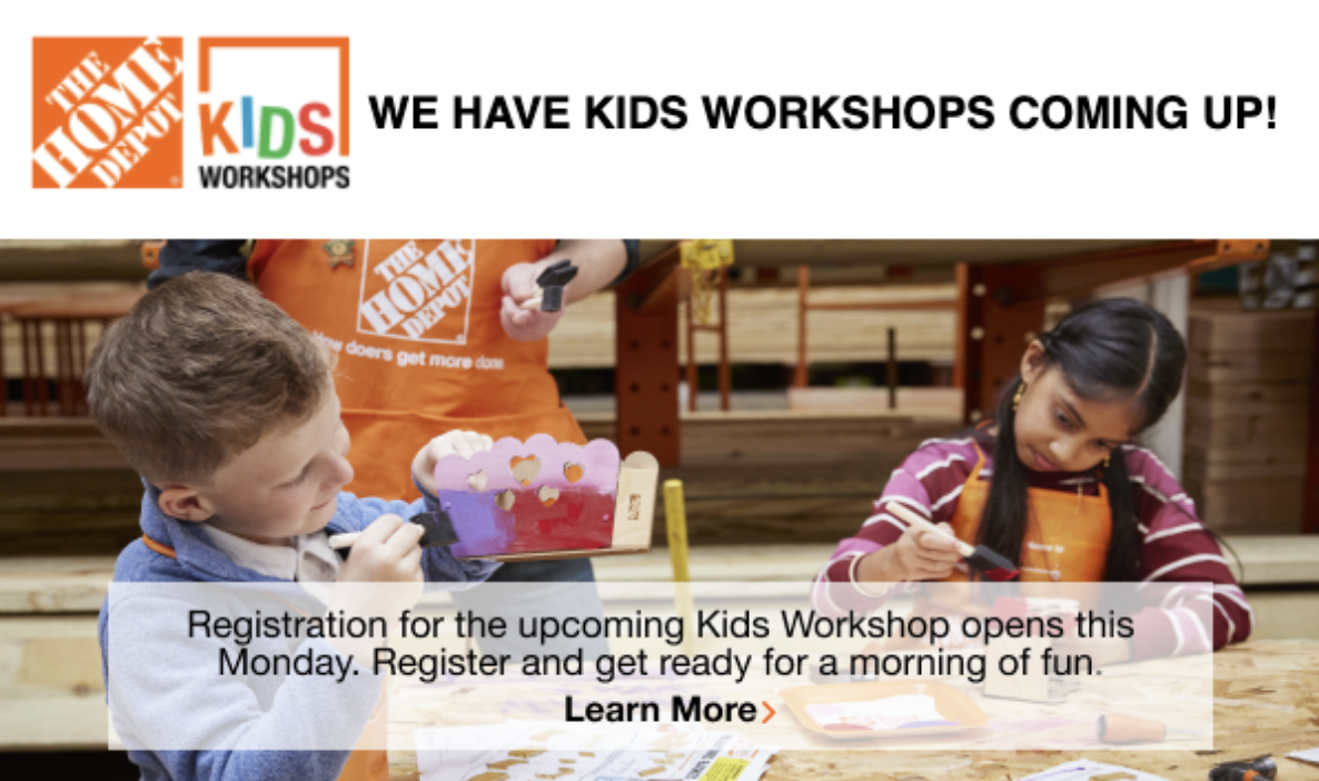 The Home Depot. Kids Workshop. Registration for the upcoming Kids Workshop opens this Monday. Register and get ready for a morning of fun. Learn more.