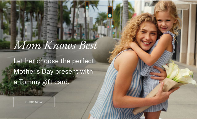 Mom knows best                                            Let her choose the perfect Mother's Day present with a Tommy gift card.                                            Shop Now                                            