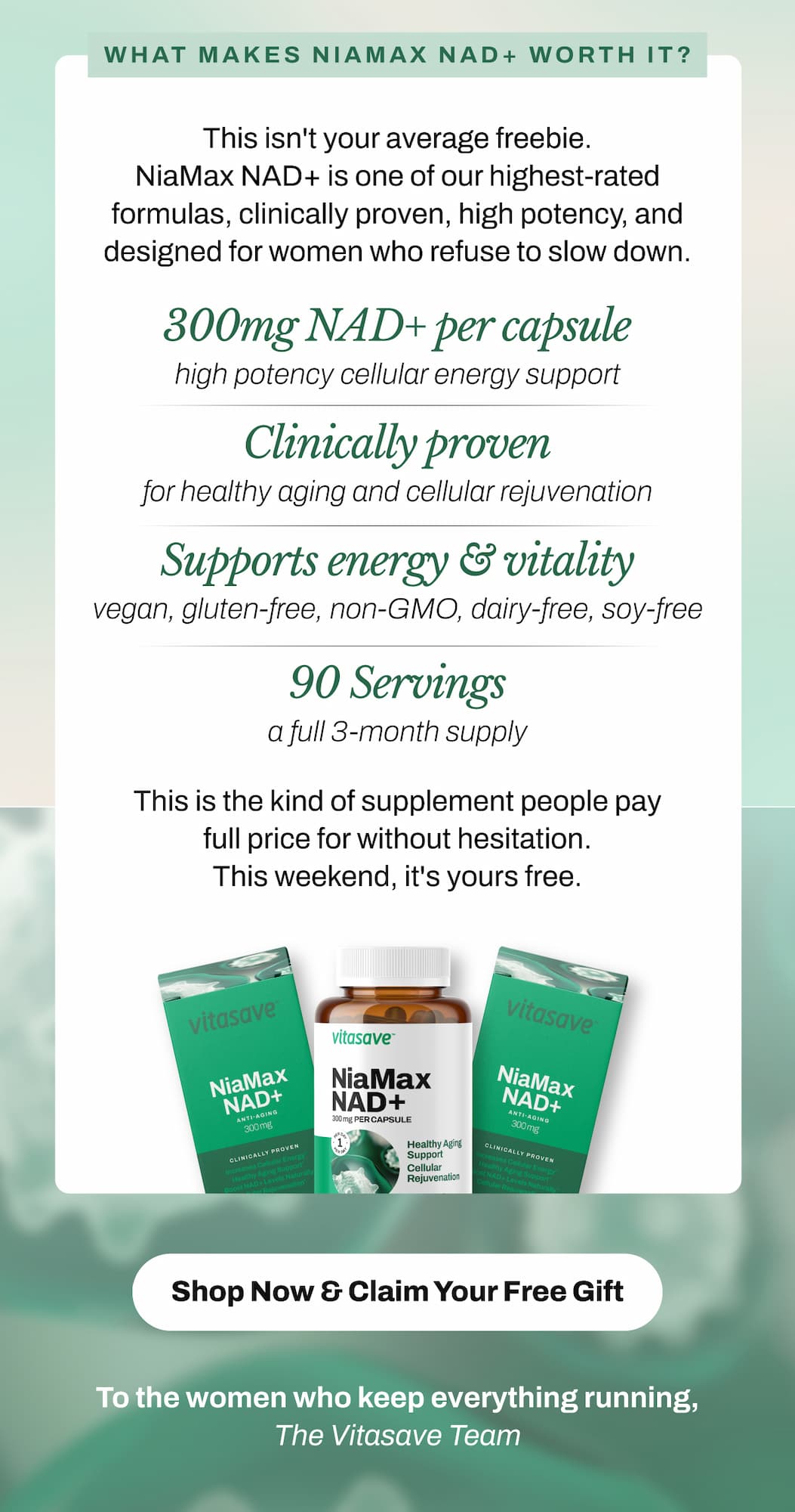 What Makes NiaMax NAD+ Worth $67.99?   This isn't your average freebie. NiaMax NAD+ is one of our highest-rated Vitasave formulas — clinically proven, high potency, and designed for women who refuse to slow down.   ✦ 300mg NAD+ per capsule — high potency cellular energy support ✦ Clinically proven for healthy aging and cellular rejuvenation ✦ Supports energy, vitality, and mental clarity from within ✦ Vegan, gluten-free, non-GMO, dairy-free, soy-free ✦ 90 servings — a full 3-month supply   This is the kind of supplement people pay full price for without hesitation. This weekend, it's yours free.   → Shop Now & Claim Your Free Gift   Offer valid May 8–10 only. Automatically added to cart with $99+ purchase. While supplies last.   To the women who keep everything running,  The Vitasave Team