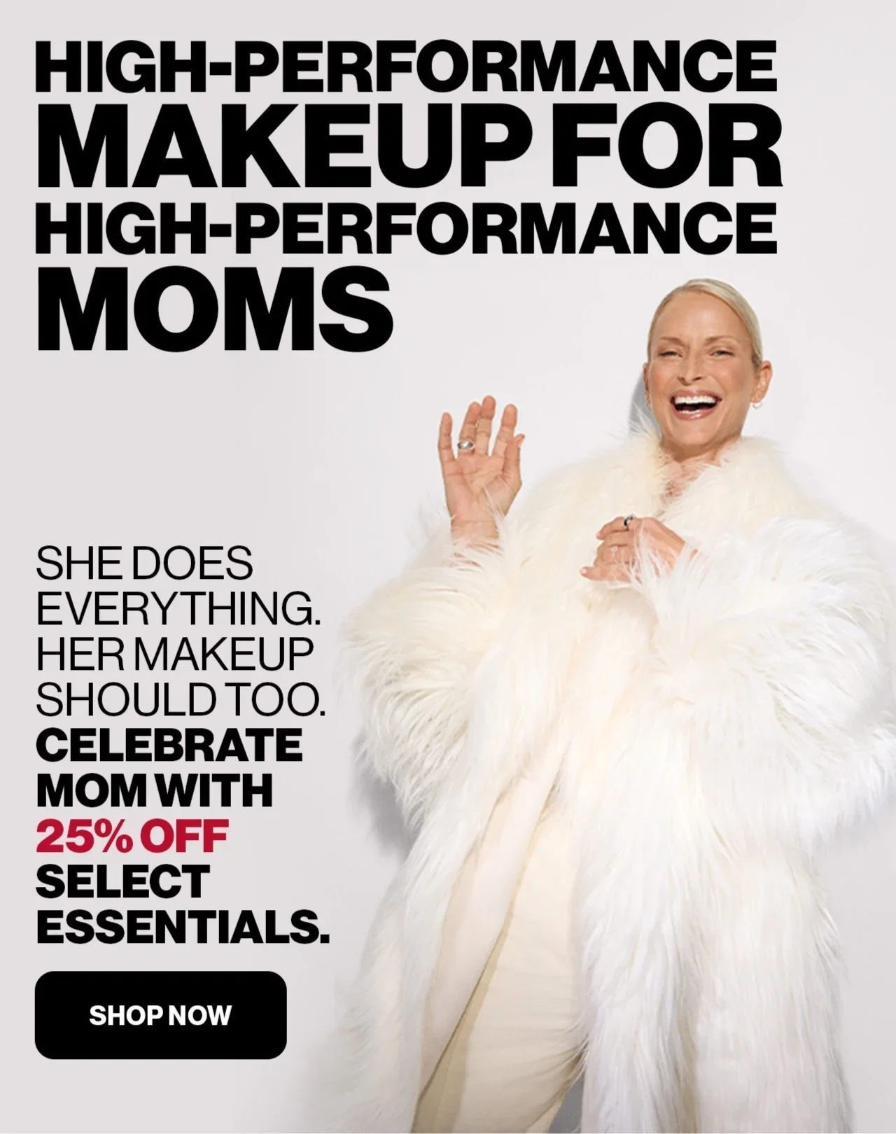 HIGH-PERFORMANCE MAKEUP FOR HIGH-PERFORMANCE MOMS | SHE DOES EVERYTHING. HER MAKEUP SHOULD TOO. CELEBRATE MOM WITH 25% OFF SELECT ESSENTIALS. | SHOP NOW