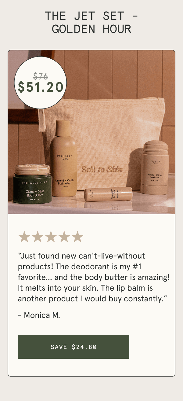 THE JET SET - GOLDEN HOUR “Just found new can't-live-without products! The deodorant is my #1 favorite… and the body butter is amazing! It melts into your skin. The lip balm is another product I would buy constantly.” - Monica M. [SAVE $24.80]