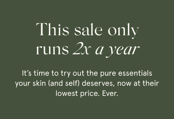 This sale only runs 2x a year It’s time to try out the pure essentials your skin (and self) deserves, now at their lowest price. Ever.