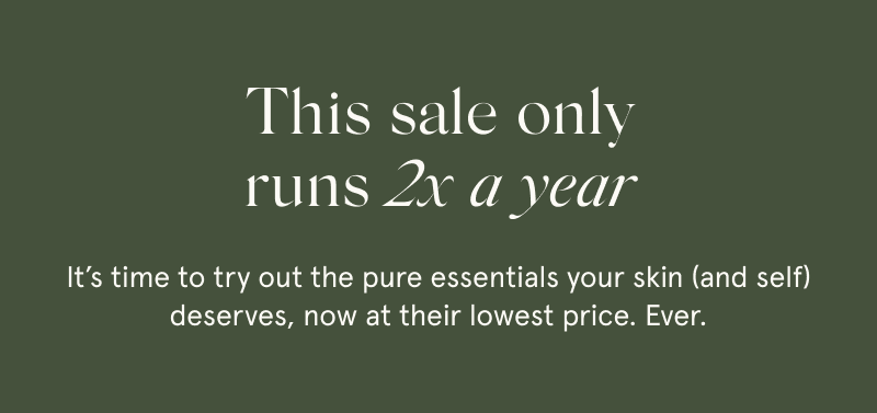 This sale only runs 2x a year  It’s time to try out the pure essentials your skin (and self) deserves, now at their lowest price. Ever.