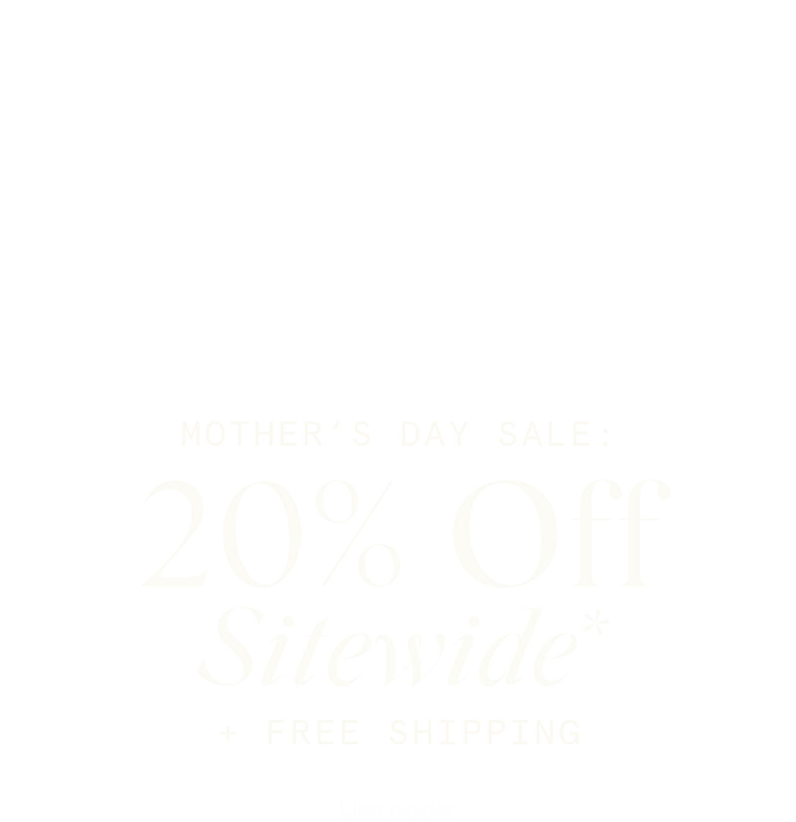 Mother’s Day Sale: 20% Off Sitewide* + FREE SHIPPING  Use code: