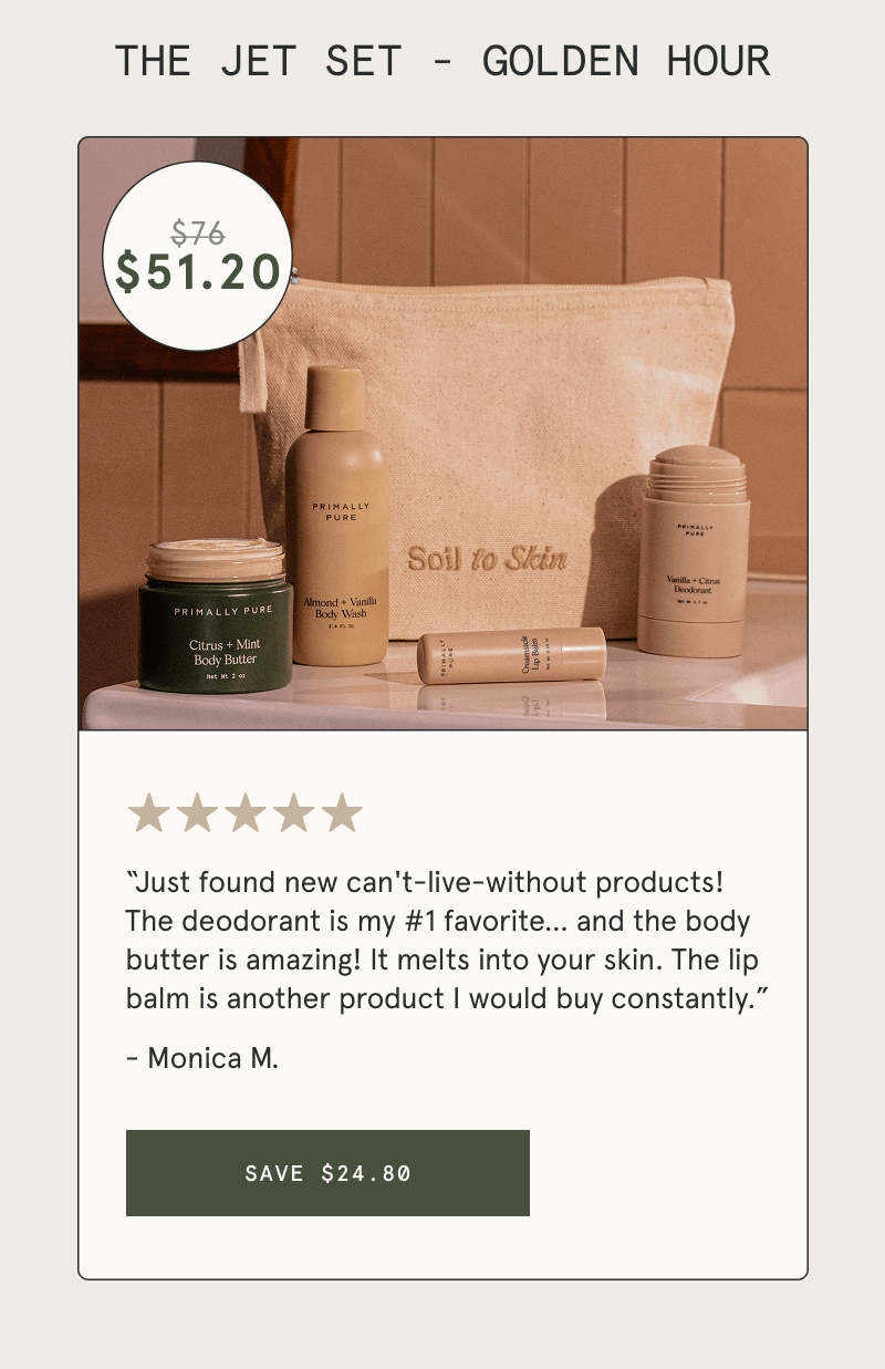 THE JET SET - GOLDEN HOUR  “Just found new can't-live-without products! The deodorant is my #1 favorite… and the body butter is amazing! It melts into your skin. The lip balm is another product I would buy constantly.” - Monica M.  [SAVE $24.80]