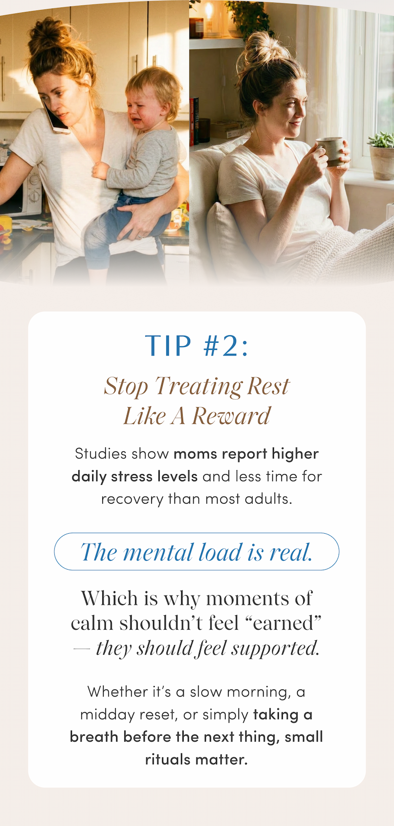 TIP #2: Stop Treating Rest Like A Reward | Studies show moms report higher daily stress levels and less time for recovery than most adults. | The mental load is real. | Which is why moments of calm shouldn't feel “earned” — they should feel supported. | Whether it's a slow morning, a midday reset, or simply taking a breath before the next thing, small rituals matter.