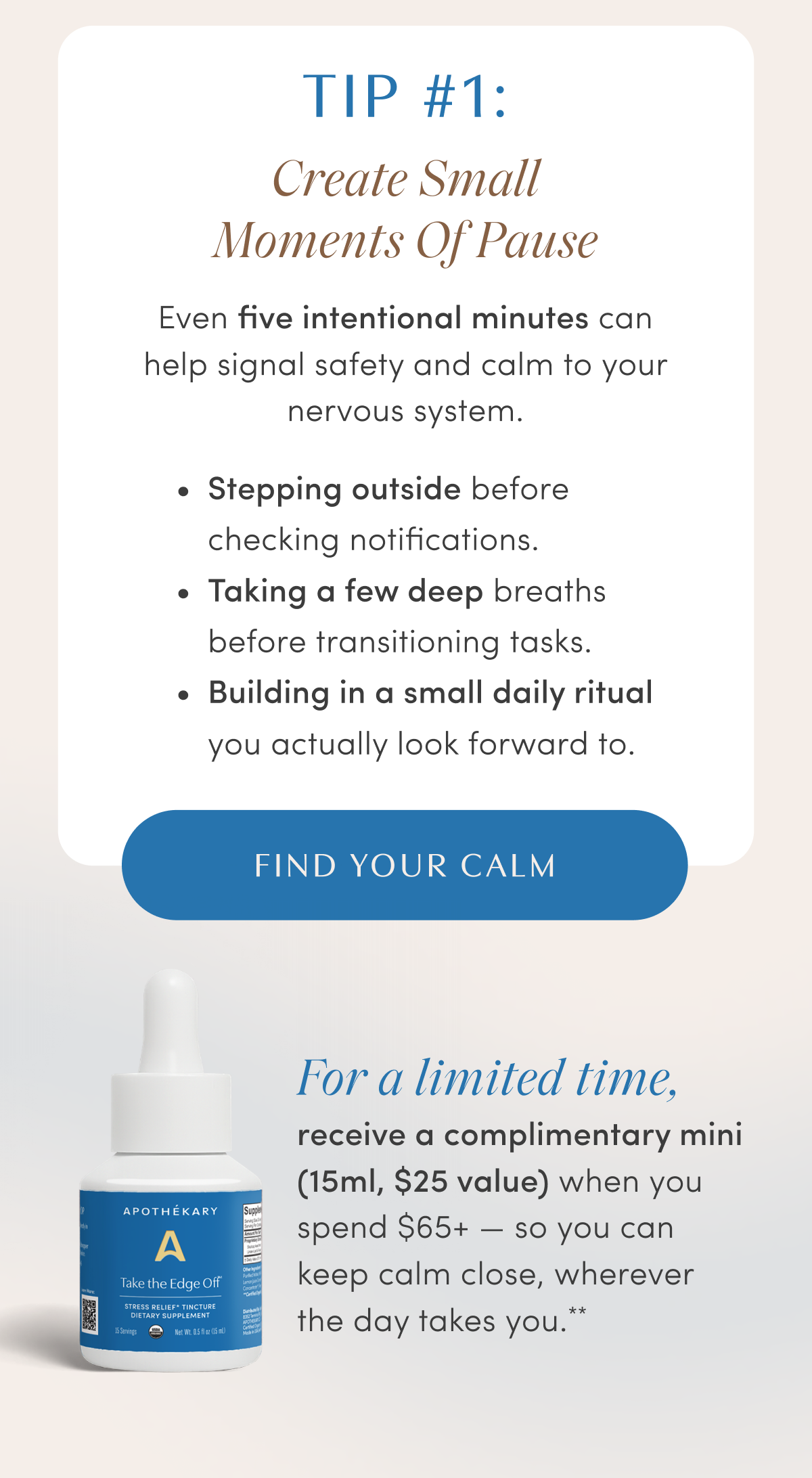 TIP #1: Create Small Moments Of Pause | Even five intentional minutes can help signal safety and calm to your nervous system. | • Stepping outside before checking notifications. | • Taking a few deep breaths before transitioning tasks. | • Building in a small daily ritual you actually look forward to. | FIND YOUR CALM | For a limited time, receive a complimentary mini (15ml, $25 value) when you spend $65+ — so you can keep calm close, wherever the day takes you.**