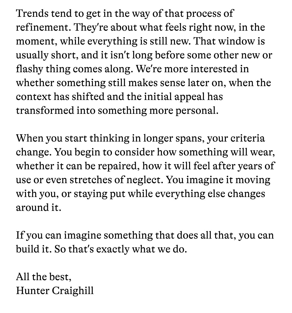 Trends tend to get in the way of that process of refinement. They're about what feels right now, in the moment, while everything is still new. That window is usually short, and it isn't long before some other new or flashy thing comes along. We're more interested in whether something still makes sense later on, when the context has shifted and the initial appeal has transformed into something more personal. When you start thinking in longer spans, your criteria change. You begin to consider how something will wear, whether it can be repaired, how it will feel after years of use or even stretches of neglect. You imagine it moving with you, or staying put while everything else changes around it. If you can imagine something that does all that, you can build it. So that's exactly what we do. All the best, Hunter Craighill