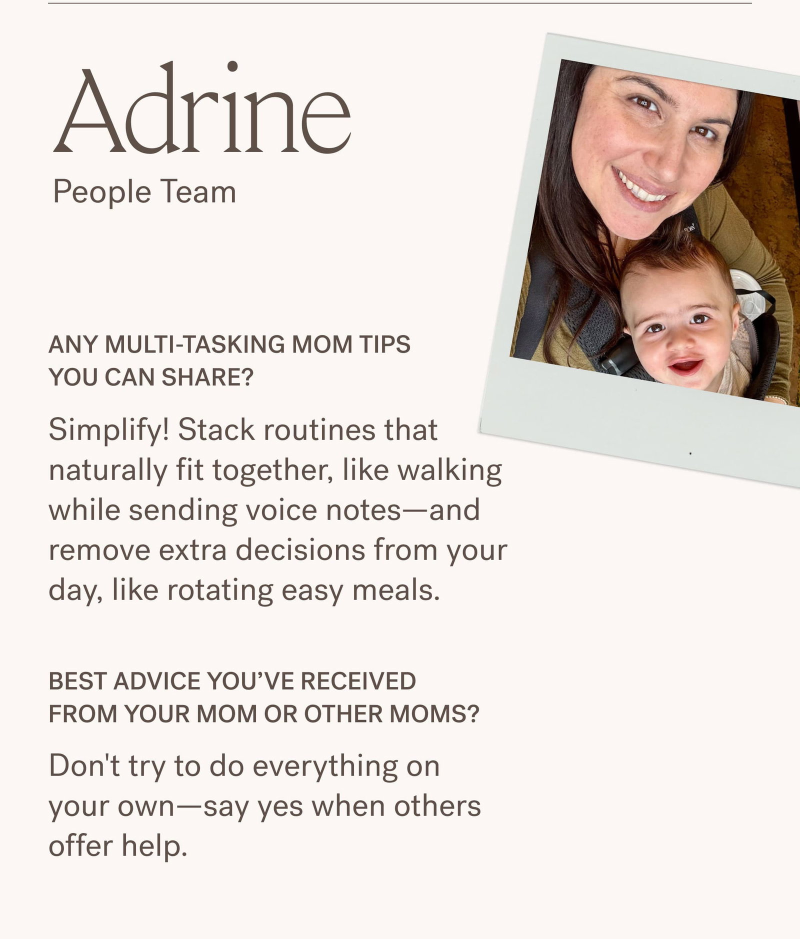 Adrine People Team Adrine's Photos  Any multi-tasking mom tips you can share? Simplify! Stack routines that naturally fit together, like walking while sending voice notes—and remove extra decisions from your day, like rotating easy meals.  Best advice you’ve received from your mom or other moms? Don't try to do everything on your own—say yes when others offer help.