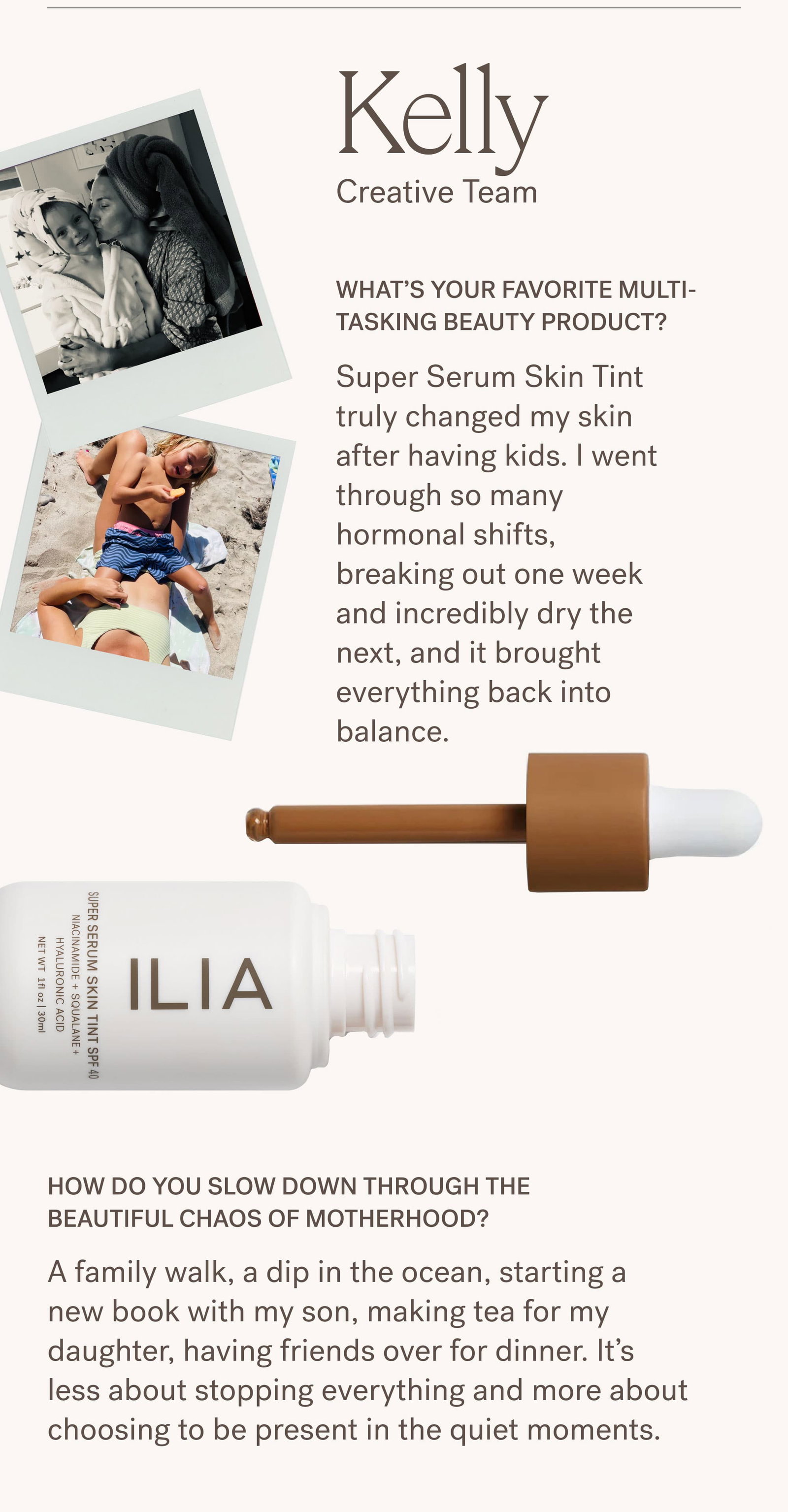 Kelly Creative Team Kelly's Photos  What’s your favorite multi-tasking beauty product? Super Serum Skin Tint truly changed my skin after having kids. I went through so many hormonal shifts, breaking out one week and incredibly dry the next, and it brought everything back into balance.  How do you slow down through the beautiful chaos of motherhood? A family walk, a dip in the ocean, starting a new book with my son, making tea for my daughter, having friends over for dinner. It’s less about stopping everything and more about choosing to be present in the quiet moments.