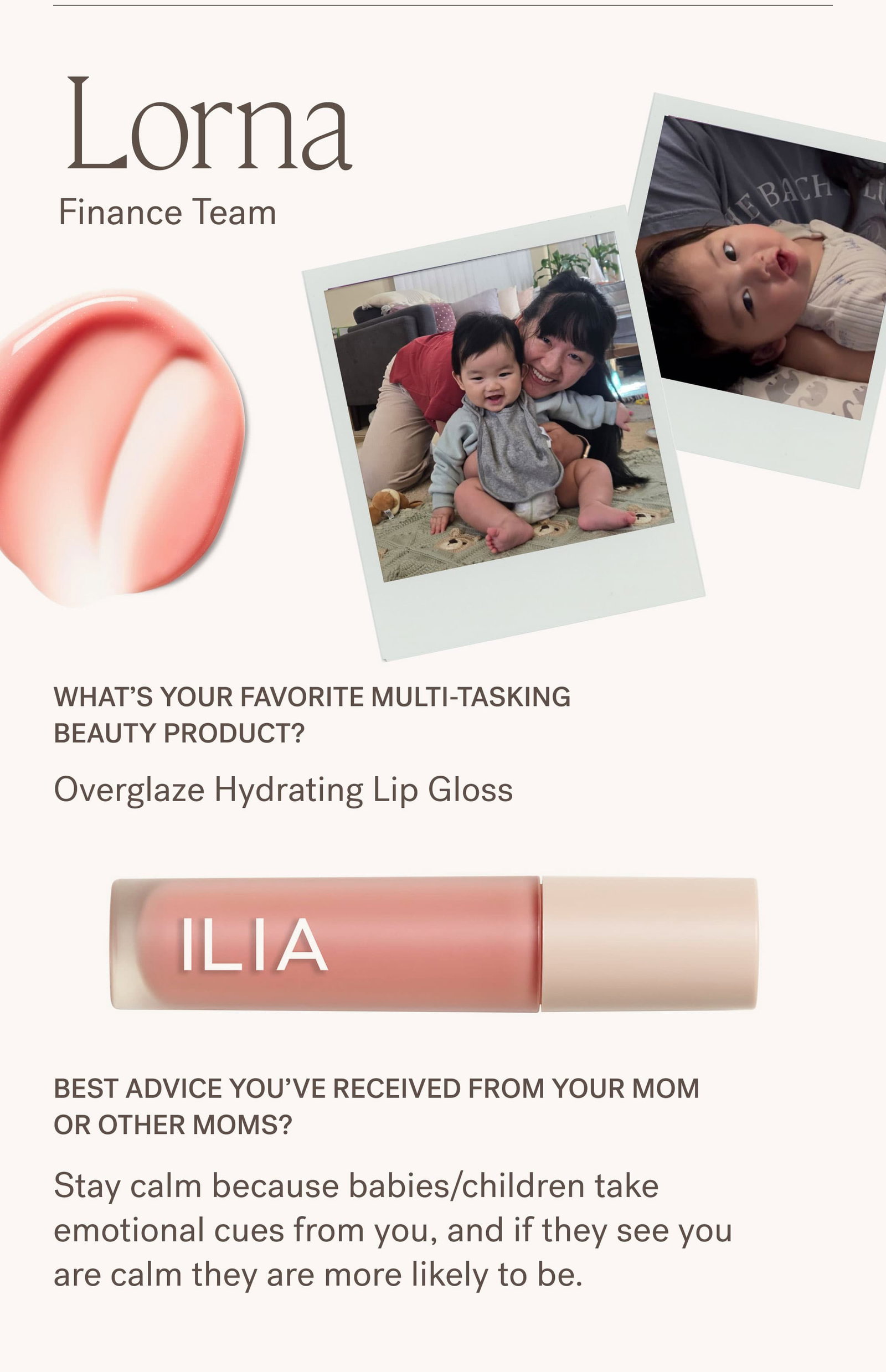 Lorna Finance Team Lorna's Photos  What’s your favorite multi-tasking beauty product? Overglaze Hydrating Lip Gloss  Best advice you’ve received from your mom or other moms? Stay calm because babies/children take emotional cues from you, and if they see you are calm they are more likely to be.