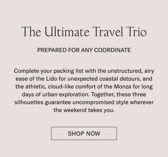 The Ultimate Travel Trio PREPARED FOR ANY COORDINATE Complete your packing list with the un-structured, slip-on ease of the Lido for unexpected seaside detours, and the athletic, cloud-like comfort of the Monza for long days of urban exploration. Together, these three silhouettes guarantee uncompromised style wherever the weekend takes you. SHOP THE TRAVEL EDIT