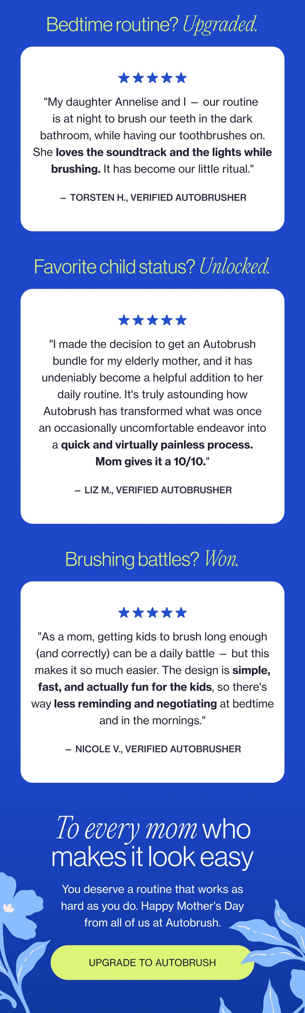 Bedtime routine? Upgraded. "My daughter Annelise and I — our routine is at night to brush our teeth in the dark bathroom, while having our toothbrushes on. She loves the soundtrack and the lights while brushing. It has become our little ritual." — Torsten H., Verified Autobrusher Favorite child status? Unlocked. "I made the decision to get an Autobrush bundle for my elderly mother, and it has undeniably become a helpful addition to her daily routine. It's truly astounding how Autobrush has transformed what was once an occasionally uncomfortable endeavor into a quick and virtually painless process. Mom gives it a 10/10." — Liz M., Verified Autobrusher Brushing battles? Won. "As a mom, getting kids to brush long enough (and correctly) can be a daily battle — but this makes it so much easier. The design is simple, fast, and actually fun for the kids, so there's way less reminding and negotiating at bedtime and in the mornings." — Nicole V., Verified Autobrusher To every mom who makes it look easy You deserve a routine that works as hard as you do. Happy Mother's Day from all of us at Autobrush. Upgrade to Autobrush