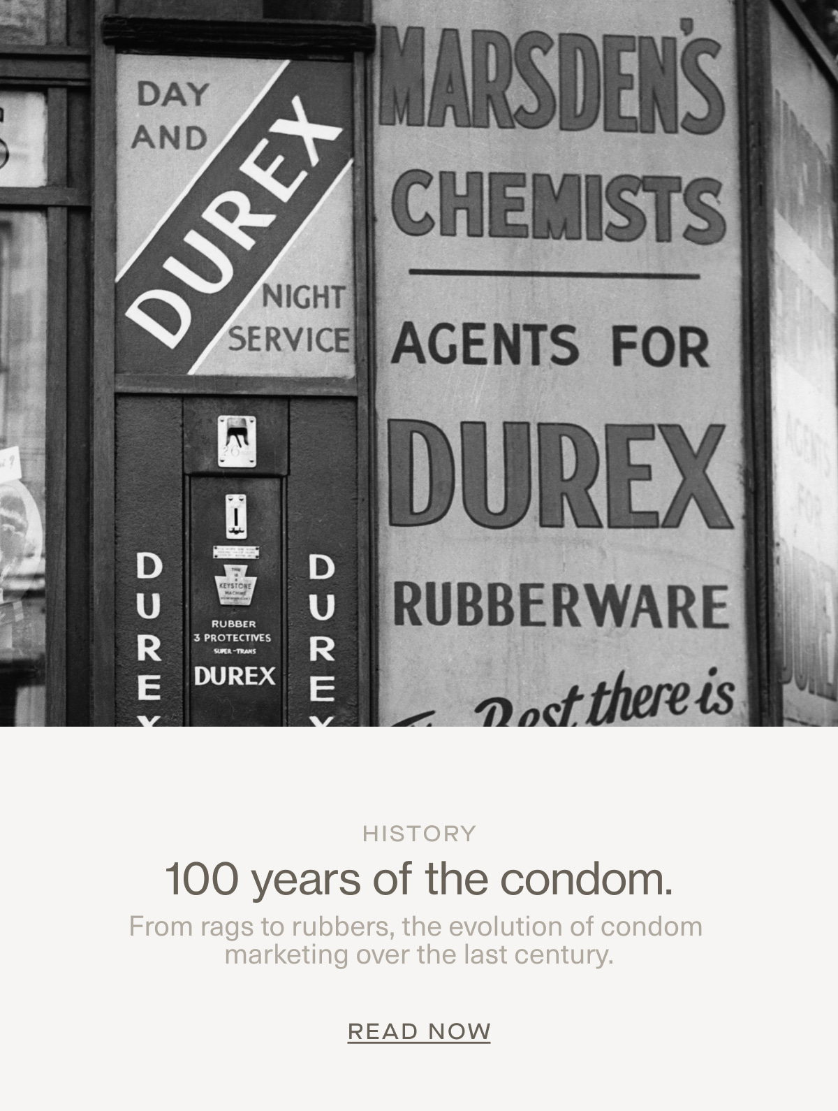 History | 100 years of the condom. | From rags to rubbers, the evolution of condom marketing over the last century. | Read Now