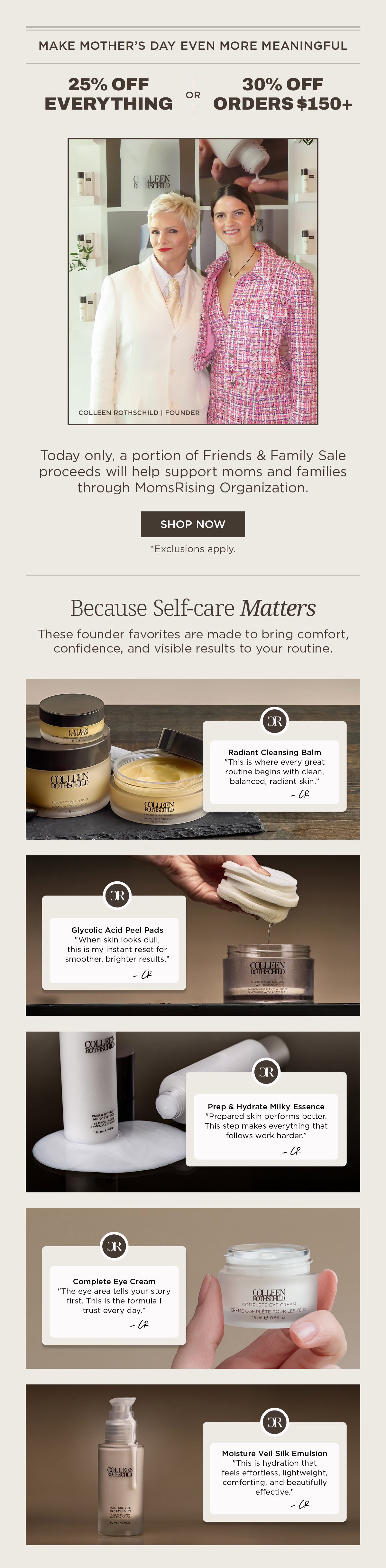 email featuring Friends and Family sale with 25% off everything or 30% off orders over $150 at Colleen Rothschild Beauty, highlighting founder Colleen Rothschild and a model together, with a message that a portion of proceeds supports MomsRising, plus featured best-selling skincare products including Radiant Cleansing Balm for gentle makeup removal and hydration, Glycolic Acid Peel Pads for exfoliation and smoother brighter skin, Prep & Hydrate Milky Essence to prep skin and improve absorption of serums, Complete Eye Cream to hydrate and smooth the under-eye area, and Moisture Veil Silk Emulsion for lightweight hydration and barrier support, positioned as thoughtful self-care gifts for moms with visible results and skin-loving ingredients, alongside a call to shop the limited-time sale and learn more about the MomsRising organization supporting families and women through advocacy and education