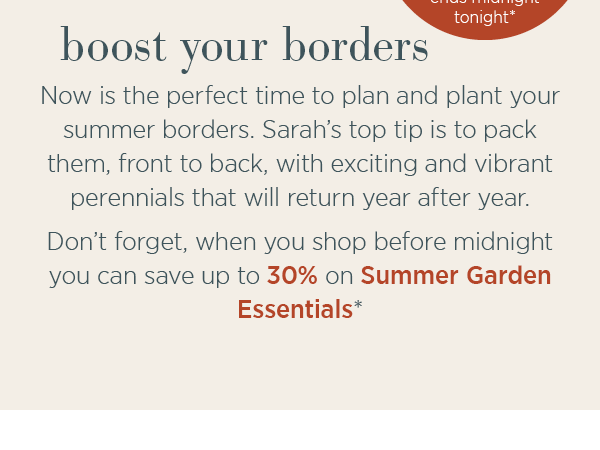 Boost your borders. Now is the perfect time to plant and plant your summer borders. Sarah's top tip is to pack them from front to back, with exciting and vibrant perennials that will return year after year. Don't forget, when you shop before midnight you can save up to 30% on Summer Garden Essentials* Start shopping