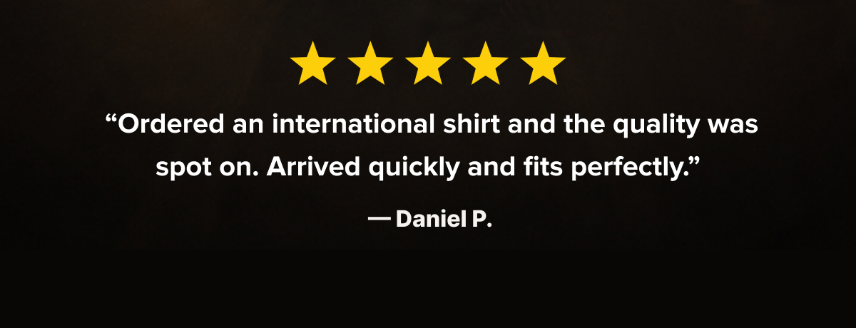 ★★★★★  “Ordered an international shirt and the quality was spot on. Arrived quickly and fits perfectly.”  — Daniel P.