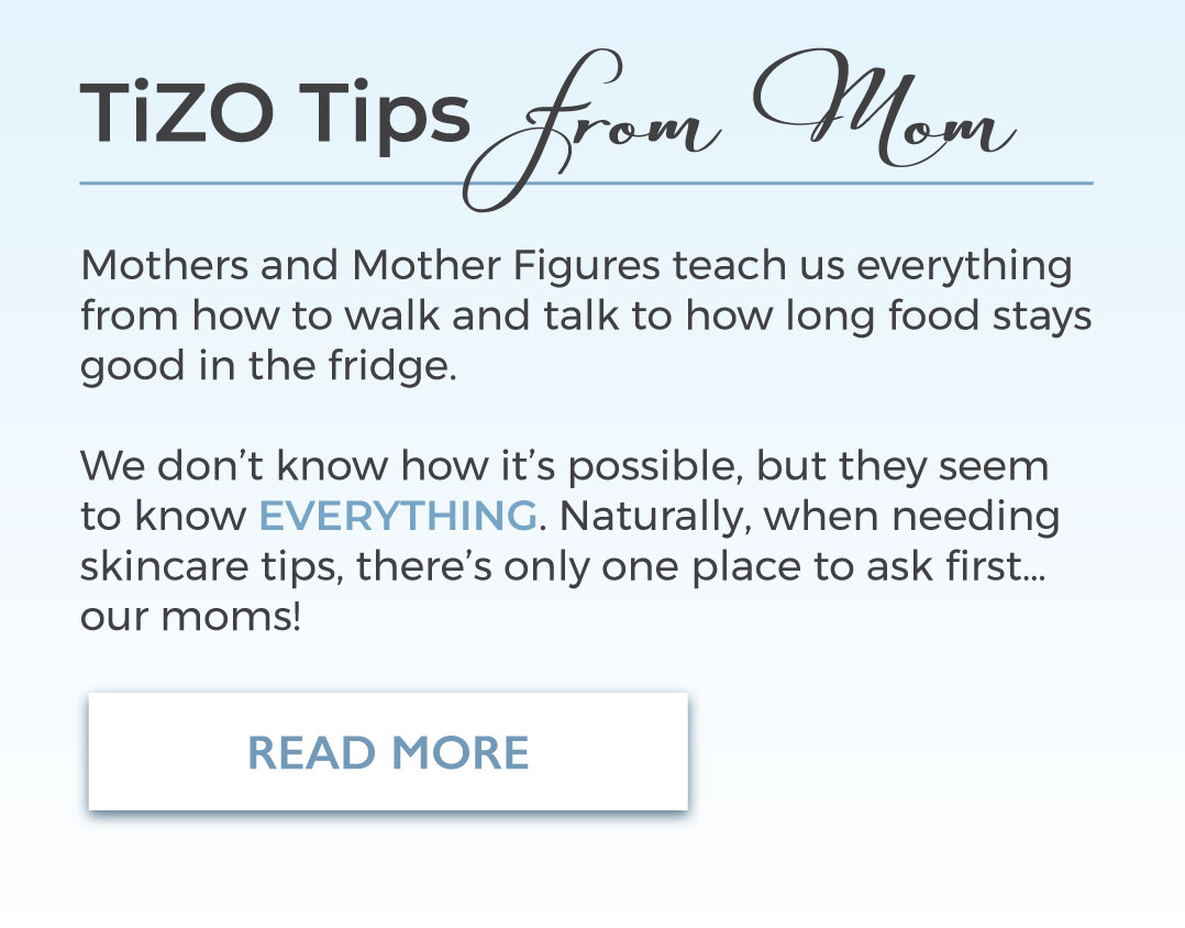 TiZO Tips from Mom Mothers and Mother Figures teach us everything from how to walk and talk to how long food stays good in the fridge. We don't know how it's possible, but they seem to know EVERYTHIGN. Naturally, when needing skincare tips, there's only one place to ask first..,. our moms! Read More