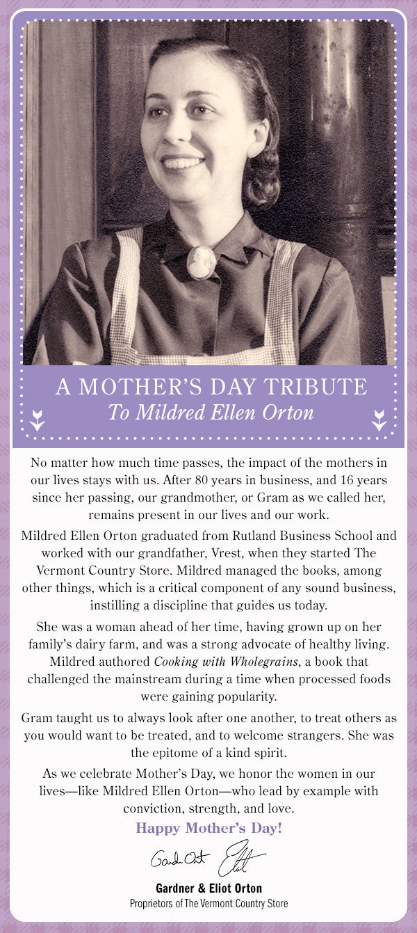 A Mother’s Day Tribute to Mildred Ellen Orton No matter how much time passes, the impact of the mothers in our lives stays with us. After 80 years in business, and 16 years since her passing, our grandmother, or Gram as we called her, remains present in our lives and our work. Mildred Ellen Orton graduated from Rutland Business School and worked with our grandfather, Vrest, when they started The Vermont Country Store. Mildred managed the books, among other things, which is a critical component of any sound business, instilling a discipline that guides us today. She was a woman ahead of her time, having grown up on her family’s dairy farm, and was a strong advocate of healthy living. Mildred authored Cooking with Wholegrains, a book that challenged the mainstream during a time when processed foods were gaining popularity. Gram taught us to always look after one another, to treat others as you would want to be treated, and to welcome strangers. She was the epitome of a kind spirit. As we celebrate Mother’s Day, we honor the women in our lives—like Mildred Ellen Orton—who lead by example with conviction, strength, and love. Happy Mother’s Day! Gardner & Eliot Orton Proprietors of The Vermont Country Store