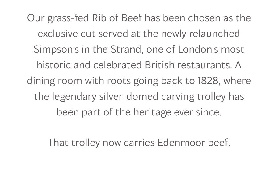 Our grass-fed Rib of Beef has been chosen as the exclusive cut served at the newly relaunched Simpson's in the Strand, one of London's most historic and celebrated British restaurants. A dining room with roots going back to 1828, where the legendary silver-domed carving trolley has been part of the heritage ever since.