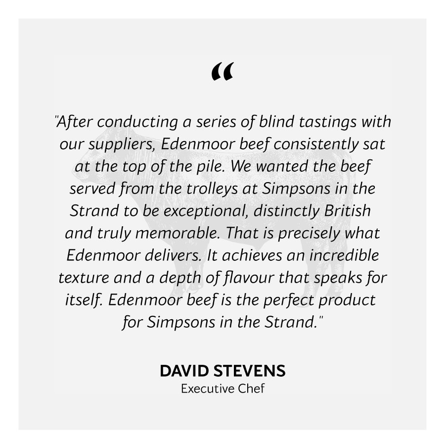 "After conducting a series of blind tastings with our suppliers, Edenmoor beef consistently sat at the top of the pile. We wanted the beef served from the trolleys at Simpsons in the Strand to be exceptional, distinctly British  and truly memorable. That is precisely what Edenmoor delivers. It achieves an incredible texture and a depth of flavour that speaks for itself. Edenmoor beef is the perfect product  for Simpsons in the Strand."