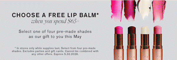 CHOOSE A FREE LIP BALM when you spend $65 | Select one of four pre-made shades as our gift to you this May. | In stores only while supplies last. Cannot be combined with any other offers. Expires 5.30.2026
