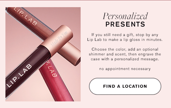 Personalized Presents | If you still need a gift, stop by any Lip Lab to make a lip gloss in minutes. Choose the color, add optional shimmer and scent, then engrave the case with a personalized message. No appointment necessary. | FIND A LOCATION