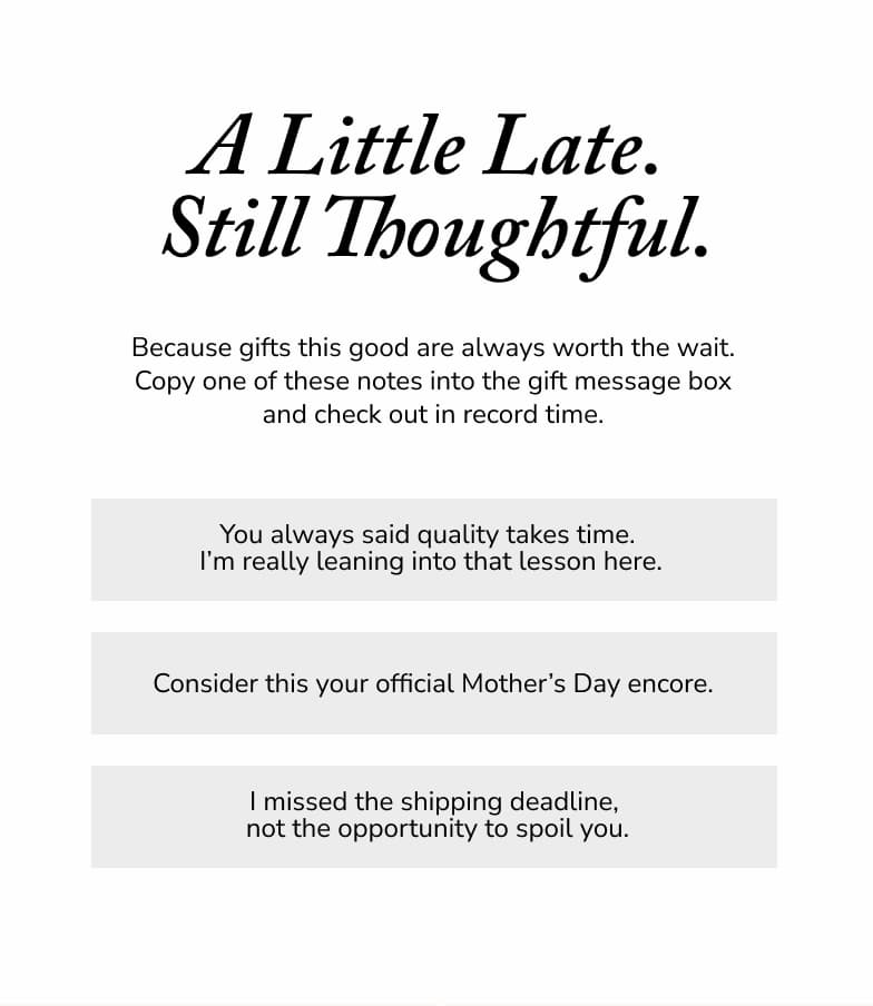 A little late. Still thoughtful. Becuase gifts this good are always worth the wait. Copy one of these notes into the gift message box and check out in record time. 
