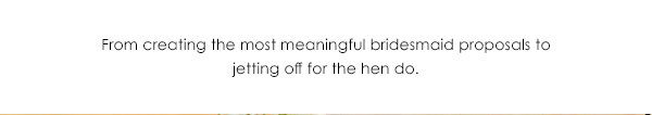 From creating the most meaningful bridesmaid proposals to jetting off for the hen do.