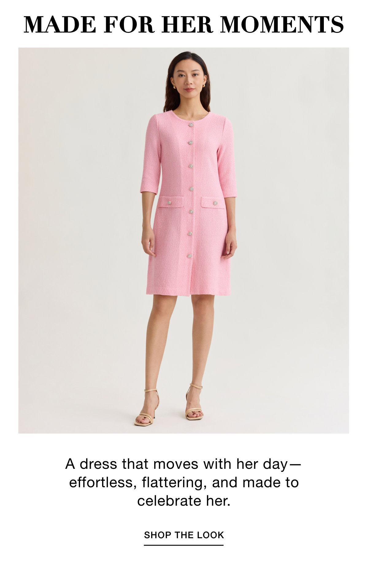 MADE FOR HER MOMENTS - A dress that moves with her day—effortless, flattering, and made to celebrate her. SHOP THE LOOK >>