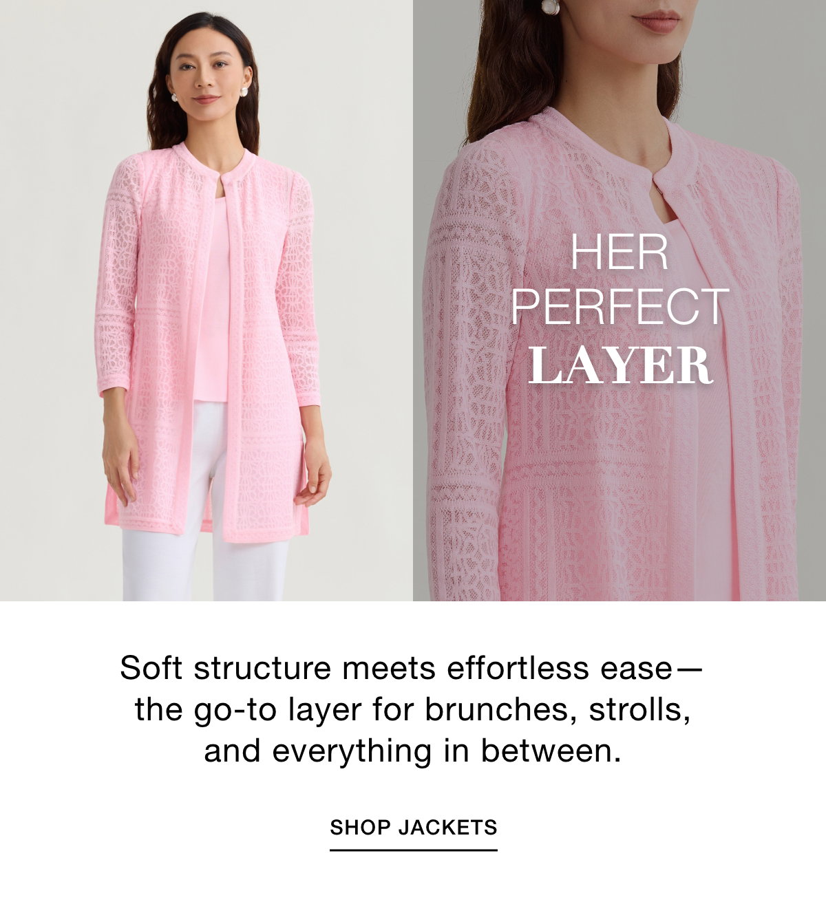 HER PERFECT LAYER - Soft structure meets effortless ease—the go-to layer for brunches, strolls, and everything in between. SHOP JACKETS >>