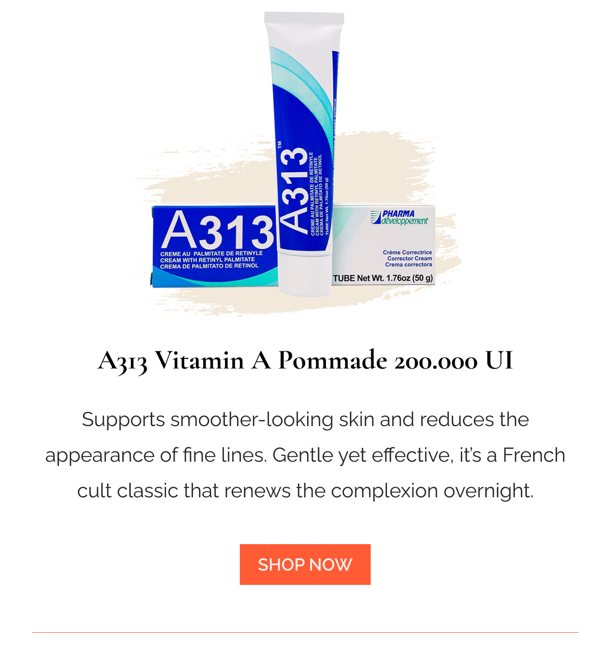 A313 Vitamin A Pommade 200.000 UI Supports smoother-looking skin and reduces the appearance of fine lines. Gentle yet effective, it’s a French cult classic that renews the complexion overnight.